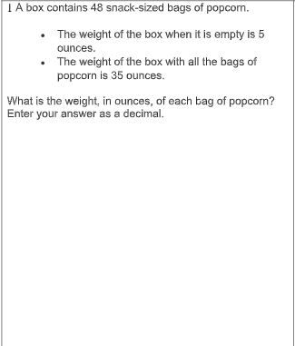 TA box contains 48 snack-sized bags of popcorn.
• The weight of the box when it is empty is 5
ounces.
The weight of the box with all the bags of
popcorn is 35 ounces.
What is the weight, in ounces, of each bag of popcorn?
Enter your answer as a decimal.
