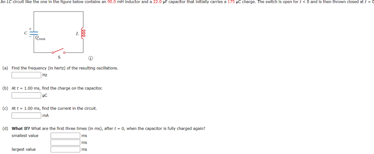 An LC circuit like the one in the figure below contains an 90.0 mH inductor and a 22.0 µF capacitor that initially carries a 175 µC charge. The switch is open for t < 0 and is then thrown closed at t = 0
C
L
Qmax
(a) Find the frequency (in hertz) of the resulting oscillations.
Hz
(b) At t = 1.00 ms, find the charge on the capacitor.
(c) At t = 1.00 ms, find the current in the circuit.
mA
(d) What If? What are the first three times (in ms), after t = 0, when the capacitor is fully charged again?
smallest value
ms
ms
largest value
ms
