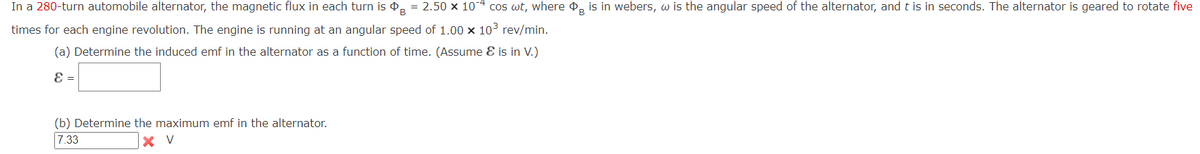 In a 280-turn automobile alternator, the magnetic flux in each turn is ¢, = 2.50 x 10-4 cos wt, where , is in webers, w is the angular speed of the alternator, and t is in seconds. The alternator is geared to rotate five
times for each engine revolution. The engine is running at an angular speed of 1.00 x 103 rev/min.
(a) Determine the induced emf in the alternator as a function of time. (Assume E is in V.)
E =
(b) Determine the maximum emf in the alternator.
7.33
X V
