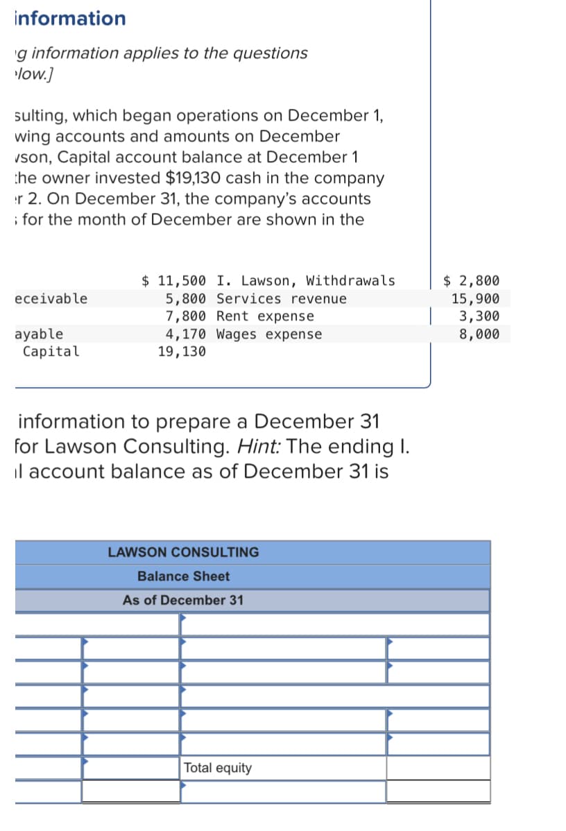 information
'g information applies to the questions
low.]
sulting, which began operations on December 1,
wing accounts and amounts on December
vson, Capital account balance at December 1
the owner invested $19,130 cash in the company
r 2. On December 31, the company's accounts
; for the month of December are shown in the
$ 11,500 I. Lawson, Withdrawals
5,800 Services revenue
7,800 Rent expense
4,170 Wages expense
19,130
$ 2,800
15,900
3,300
8,000
eceivable
ayable
Capital
information to prepare a December 31
for Lawson Consulting. Hint: The ending I.
il account balance as of December 31 is
LAWSON CONSULTING
Balance Sheet
As of December 31
Total equity
