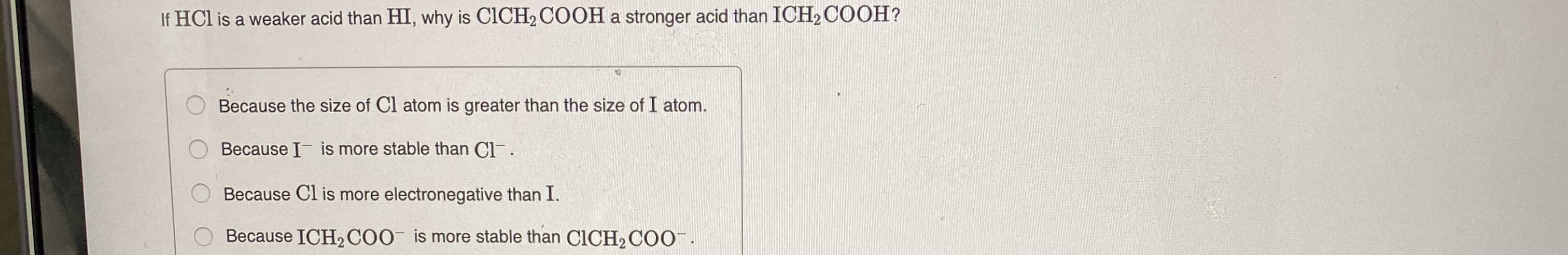 Because the size of Cl atom is greater than the size of I atom.
Because I- is more stable than Cl-.
Because Cl is more electronegative than I.
Because ICH2 COO is more stable than C1CH2COO¯.
