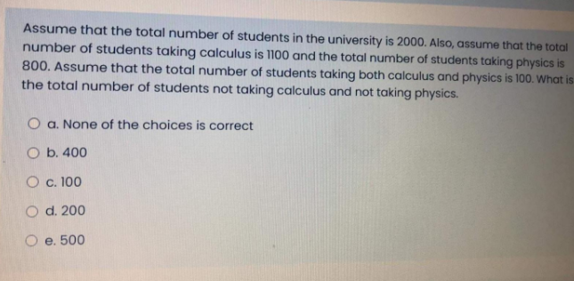 Assume that the total number of students in the university is 2000. Also, assume that the total
number of students taking calculus is 1100 and the total number of students taking physics is
800. Assume that the total number of students taking both calculus and physics is 100. What is
the total number of students not taking calculus and not taking physics.
O a. None of the choices is correct
O b. 400
O c. 100
O d. 200
O e. 500
