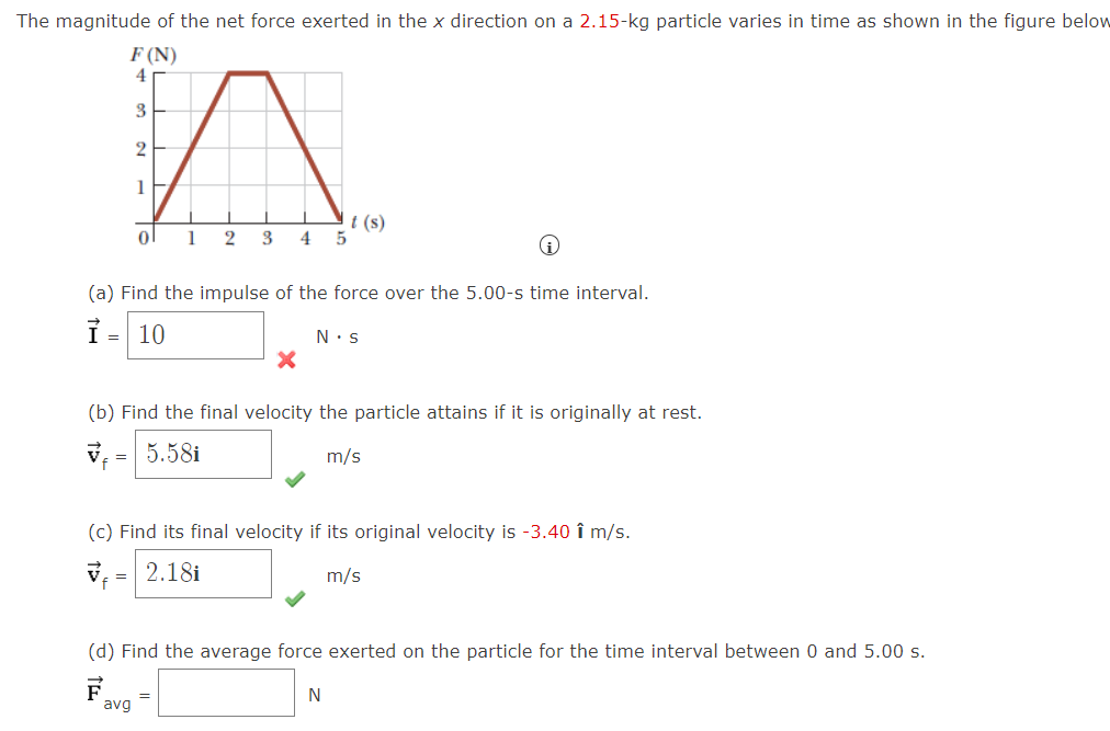 The magnitude of the net force exerted in the x direction on a 2.15-kg particle varies in time as shown in the figure below
F (N)
4
3
1
t (s)
1
2
3
4
(a) Find the impulse of the force over the 5.00-s time interval.
ỉ= 10
N.s
(b) Find the final velocity the particle attains if it is originally at rest.
V = 5.58i
m/s
(c) Find its final velocity if its original velocity is -3.40 î m/s.
2.18i
m/s
(d) Find the average force exerted on the particle for the time interval between 0 and 5.00 s.
avg
