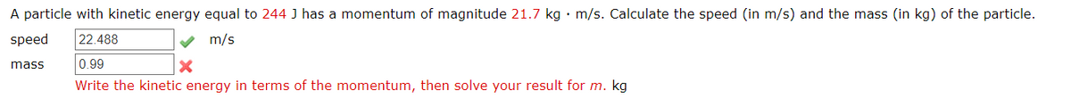 A particle with kinetic energy equal to 244 J has a momentum of magnitude 21.7 kg • m/s. Calculate the speed (in m/s) and the mass (in kg) of the particle.
speed
22.488
m/s
mass
0.99
Write the kinetic energy in terms of the momentum, then solve your result for m. kg
