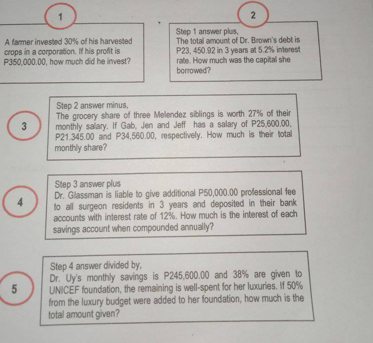 2
A famer invested 30% of his harvested
crops in a corporation. If his profit is
P350,000.00, how much did he invest?
Step 1 answer plus,
The total amount of Dr. Brown's debt is
P23, 450.92 in 3 years at 5.2% interest
rate. How much was the capital she
borrowed?
Step 2 answer minus,
The grocery share of three Melendez siblings is worth 27% of their
monthly salary. If Gab, Jen and Jeff has a salary of P25,600.00,
P21.345.00 and P34,560.00, respectively. How much is their total
monthly share?
3
Step 3 answer plus
Dr. Glassman is liable to give additional P50,000.00 professional fee
to all surgeon residents in 3 years and deposited in their bank
accounts with interest rate of 12%. How much is the interest of each
savings account when compounded annually?
4
Step 4 answer divided by,
Dr. Uy's monthly savings is P245,600.00 and 38% are given to
UNICEF foundation, the remaining is well-spent for her luxuries. If 50%
from the luxury budget were added to her foundation, how much is the
total amount given?
