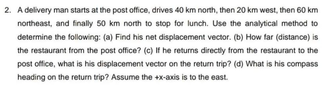 2. A delivery man starts at the post office, drives 40 km north, then 20 km west, then 60 km
northeast, and finally 50 km north to stop for Ilunch. Use the analytical method to
determine the following: (a) Find his net displacement vector. (b) How far (distance) is
the restaurant from the post office? (c) If he returns directly from the restaurant to the
post office, what is his displacement vector on the return trip? (d) What is his compass
heading on the return trip? Assume the +x-axis is to the east.
