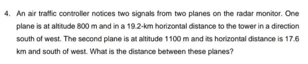4. An air traffic controller notices two signals from two planes on the radar monitor. One
plane is at altitude 800 m and in a 19.2-km horizontal distance to the tower in a direction
south of west. The second plane is at altitude 1100 m and its horizontal distance is 17.6
km and south of west. What is the distance between these planes?
