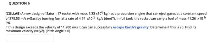 QUESTION 6
(COLLAB) A new design of Saturn 17 rocket with mass 1.33 x106 kg has a propulsion engine that can eject gases at a constant speed
of 375.53 m/s (vGas) by burning fuel at a rate of 4.74 x10 5 kg/s (dmdT). In full tank, the rocket can carry a fuel of mass 41.26 x10 6
kg.
If this design exceeds the velocity of 11,200 m/s it can can successfully escape Earth's gravity. Determine if this is so. Find its
maximum velocity (velyZ). (Pitch Angle - 0)
