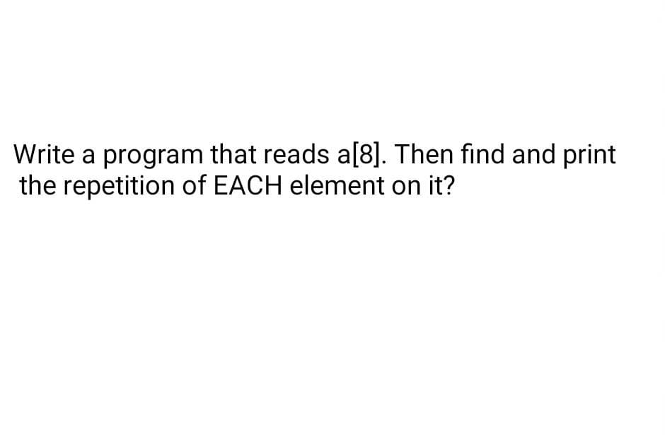 Write a program that reads a[8]. Then find and print
the repetition of EACH element on it?
