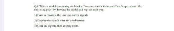 Q4 Write a model comprising sex blocks: Two sane waves, Gam, and Two Scope ansver the
following point by deawins the model and explain each step.
1) How ta cosbane the twe sne wasves signal
2) Display the signals after the combination
3) Gain the signals, then display again
