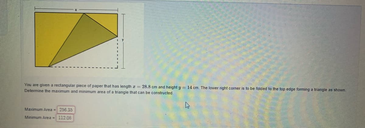 You are given a rectangular piece of paper that has length z = 28.8 cm and height y = 14 cm. The lower right corner is to be folded to the top edge forming a triangle as shown.
Determine the maximum and minimum area of a triangle that can be constructed.
Maximum Area = 256.35
Minimum Area = 112.08
