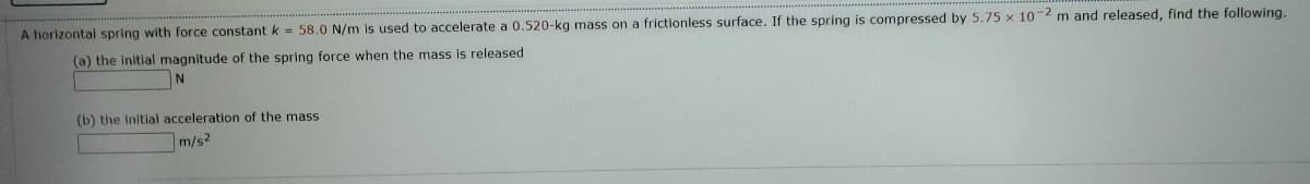 m and released, find the following.
A horizontal spring with force constant k = 58.0 N/m is used to accelerate a 0.520-kg mass on a frictionless surface. If the spring is compressed by 5.75 x 10
(a) the initial magnitude of the spring force when the mass is released
N
(b) the Initial acceleration of the mass
m/s2
