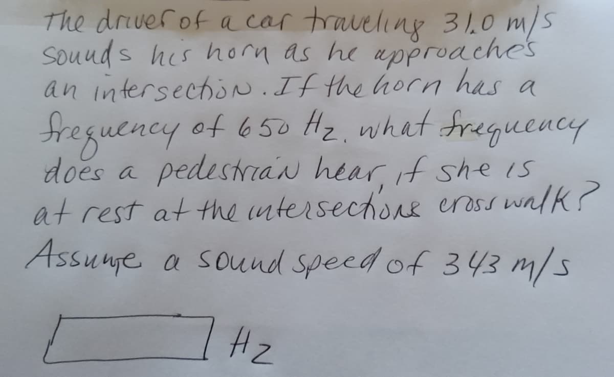 The drever of a car traveling 31.0 m/s
souuds his horn as he approache's
an intersectoN. If the horn has a
freguency
does a pedestrian hear, if she is
at rest at the intersechone eross walk?
Assuue a sound speed of 343 m/s
of 650 Hz. what freguency
Hz
