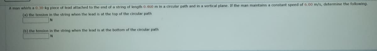 A man whirls a 0.30-kg plece of lead attached to the end of a string of length 0.460 m in a circular path and in a vertical plane. If the man maintains a constant speed of 6.00 m/s, determine the following.
(a) the tension in the string when the lead is at the top of the circular path
(b) the tension in the string when the lead is at the bottom of the circular path
