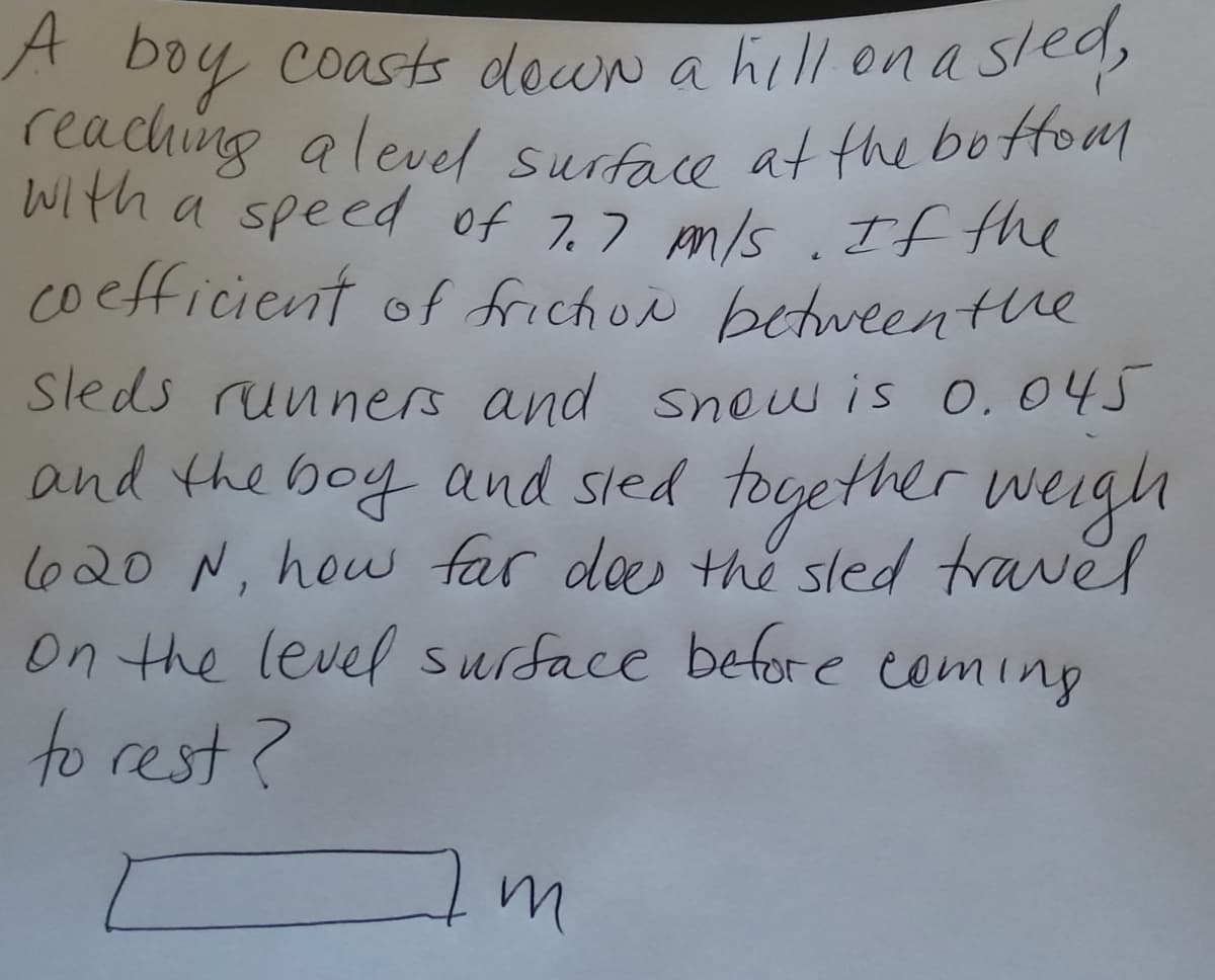 A boy coasts down a hill on a sled,
reaching a level surface at the botfom
With a speed of 7.7 pm/s . If the
coefficient of frichoe betweenthe
Sleds runners and sow is 0.045
and the together weigh
l620 N, how far des the sled travel
On the level surface befor e coming
to rest?
boy and sled
