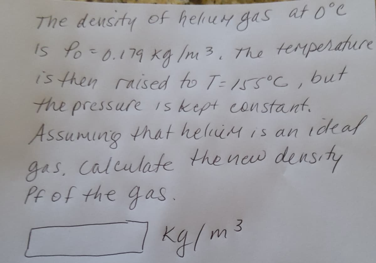 The deusity of heliuy gas at 0°e
Is %o=0.179 Kg Im 3, The terperature
is then raised to T- 155°C, but
the pressure iskept constant.
Assuming that heliM is an ideaf
gas, Calculate the new density
Pfof the gas.
The temperature
kg/m3
