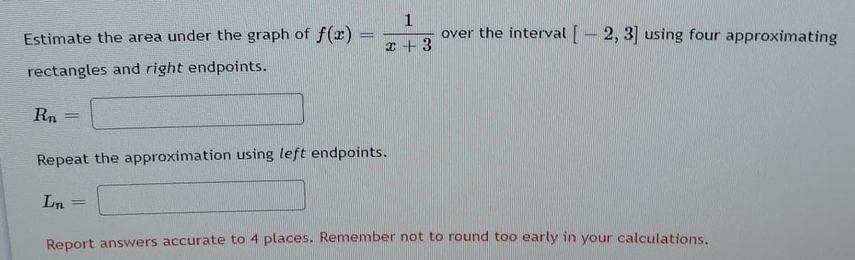 1
over the interval – 2, 3] using four approximating
Estimate the area under the graph of f(x)
I + 3
rectangles and right endpoints.
Rn
%3D
Repeat the approximation using left endpoints.
Ln
Report answers accurate to 4 places. Remember not to round too early in your calculations,
