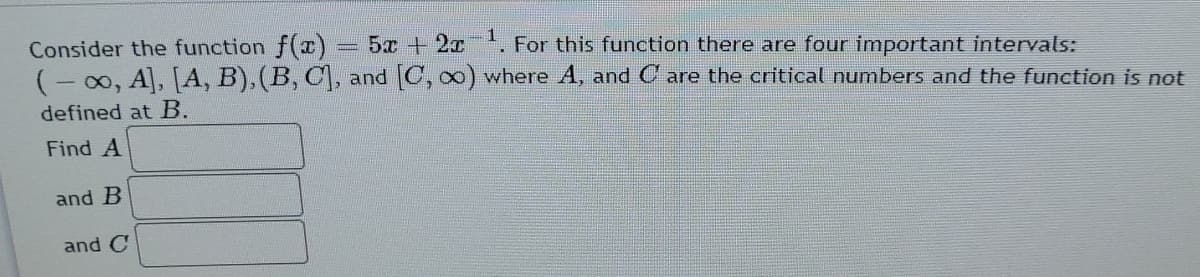 Consider the function f(I) = 5x +2x. For this function there are four important intervals:
(- 00, A, A, B), (B, C, and C, 0) where A, and C are the critical numbers and the function is not
defined at B.
Find A
and B
and C
