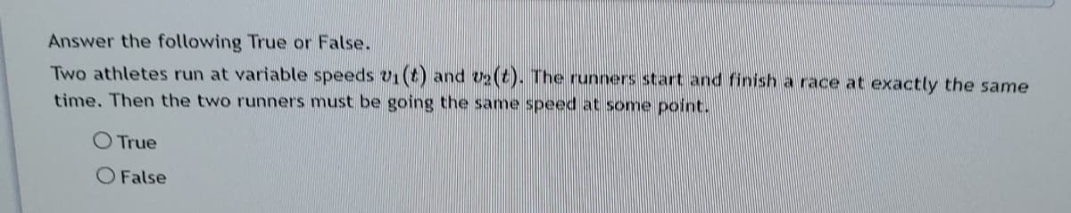 Answer the following True or False.
Two athletes run at variable speeds v1(t) and v2(t). The runners start and finish a race at exactly the same
time. Then the two runners must be going the same speed at some point.
O True
O False
