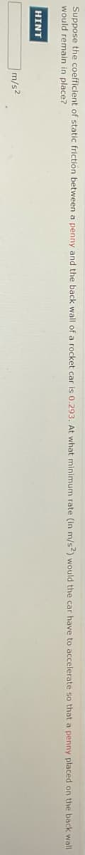 Suppose the coefficient of static friction between a penny and the back wall
would remain in place?
a rocket car is 0.293. At what minimum rate (in m/s2) would the car have to accelerate so that a penny placed on the back wall
HINT
m/s2

