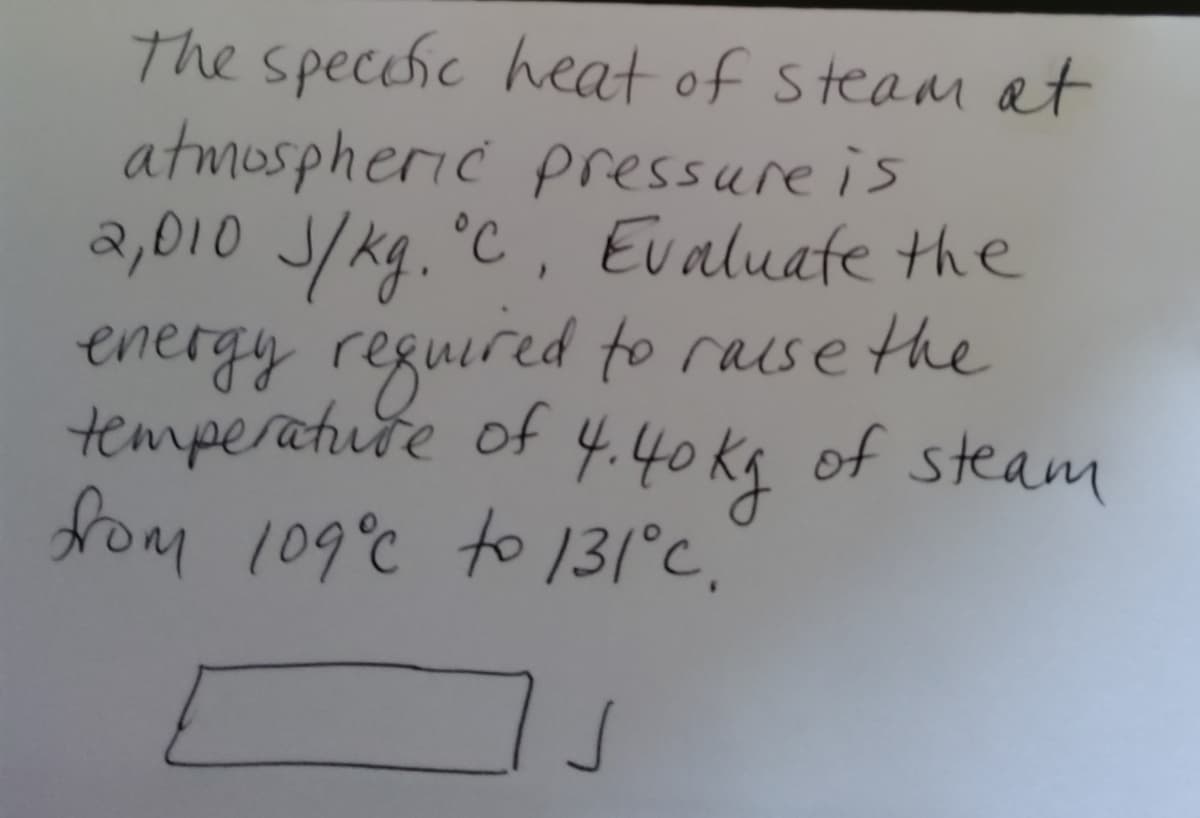 The specchic heat of steam at
atmospheric pressure is
a,010 J/kg. °C, Evaluate the
energy reguired to raise the
temperature of 4.40 kg of steam
fom 109°c to 131°c,
