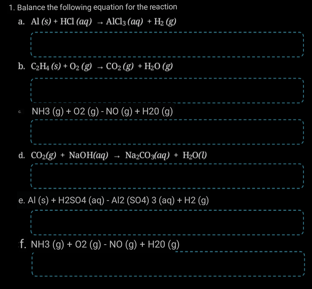 1. Balance the following equation for the reaction
а. Al (s) + HCI (ад) - AICl3 (аq) + H2 (g)
b. C2H4 (s) + O2 (g) → CO2(g) + H2O (g)
NH3 (g) + 02 (g) - NO (g) + H20 (g)
С.
d. CO2(g) + NaOH(aq) → NażCO3(aq) + H2O(1)
e. Al (s) + H2S04 (aq) - Al2 (SO4) 3 (aq) + H2 (g)
f. NH3 (g) + 02 (g) - NO (g) + H20 (g)
