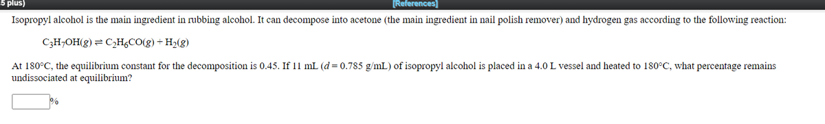 5 plus)
[References]
Isopropyl alcohol is the main ingredient in rubbing alcohol. It can decompose into acetone (the main ingredient in nail polish remover) and hydrogen gas according to the following reaction:
C3H¬OH(g) = C,H¿CO(g) + H2(g)
At 180°C, the equilibrium constant for the decomposition is 0.45. If 11 mL (d= 0.785 g/mL) of isopropyl alcohol is placed in a 4.0 L vessel and heated to 180°C, what percentage remains
undissociated at equilibrium?
