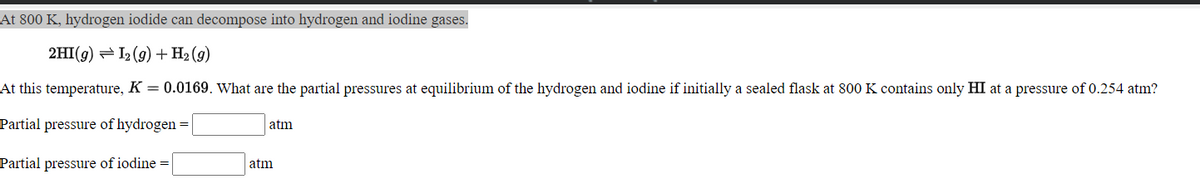 At 800 K, hydrogen iodide can decompose into hydrogen and iodine gases.
2HI(g) = I2 (9) +H2 (g)
At this temperature, K = 0.0169. What are the partial pressures at equilibrium of the hydrogen and iodine if initially a sealed flask at 800 K contains only HI at a pressure of 0.254 atm?
Partial pressure of hydrogen =
atm
Partial pressure of iodine =
atm
