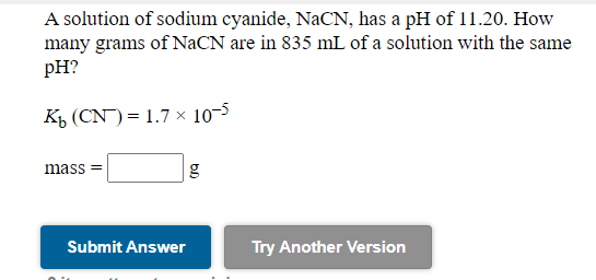 A solution of sodium cyanide, NaCN, has a pH of 11.20. How
many grams of NaCN are in 835 mL of a solution with the same
pH?
KŁ (CN) = 1.7 × 10–5
mass =
Submit Answer
Try Another Version
