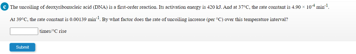 c The uncoiling of deoxyribonucleic acid (DNA) is a first-order reaction. Its activation energy is 420 kJ. And at 37°C, the rate constant is 4.90 x 104 min-1.
At 39°C, the rate constant is 0.00139 min-!. By what factor does the rate of uncoiling increase (per °C) over this temperature interval?
times/°C rise
Submit
