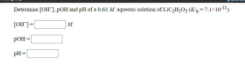 Determine [OH], pOH and pH of a 0.63 M aqueous solution of LIC3H;O3 (K , = 7.1×10-11).
[OH]=
M
РОН 3
pH =

