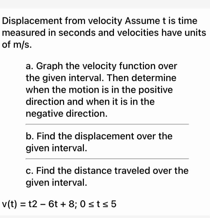 Displacement from velocity Assume t is time
measured in seconds and velocities have units
of m/s.
a. Graph the velocity function over
the given interval. Then determine
when the motion is in the positive
direction and when it is in the
negative direction.
b. Find the displacement over the
given interval.
c. Find the distance traveled over the
given interval.
v(t) = t2 – 6t + 8; 0 sts 5
%3D
