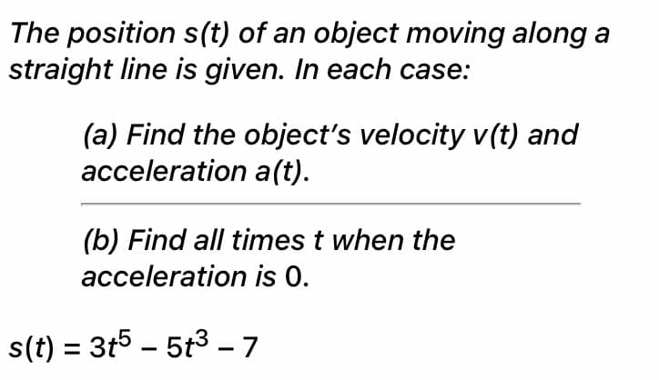 The position s(t) of an object moving along a
straight line is given. In each case:
(a) Find the object's velocity v(t) and
acceleration a(t).
(b) Find all times t when the
acceleration is 0.
s(t) = 3t5 – 5t3 - 7
