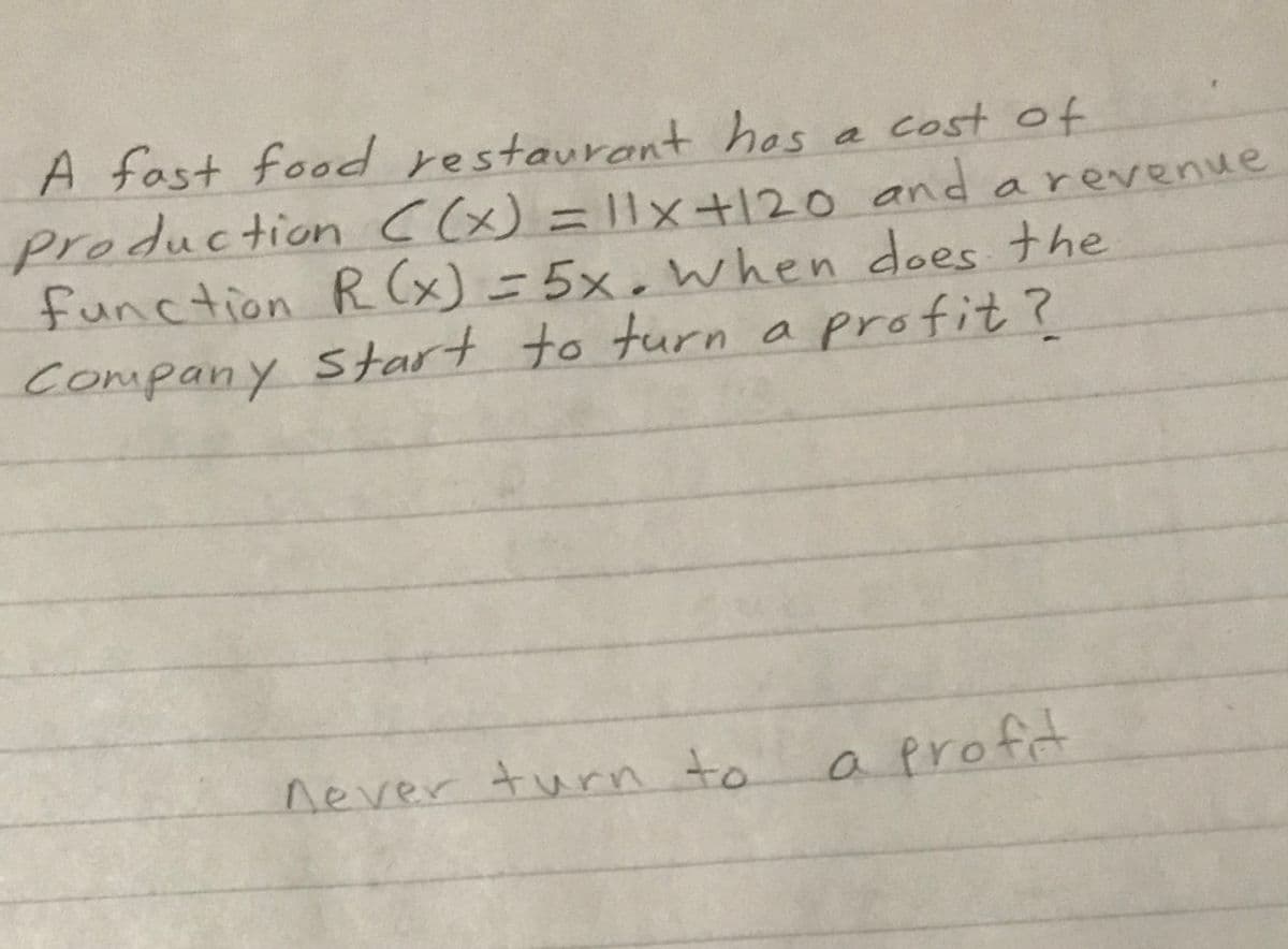 A fast food restaurant hos a cost of
oduction C(x)= l1x+120 and arevenue
pro
function R (x) = 5x,when does the
Company start to turn a profit ?
never turn to
a
profit
