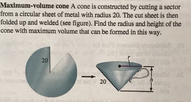 Maximum-volume cone A cone is constructed by cutting a sector
from a circular sheet of metal with radius 20. The cut sheet is then
folded up and welded (see figure). Find the radius and height of the
cone with maximum volume that can be formed in this way.
20
ch adW 20
