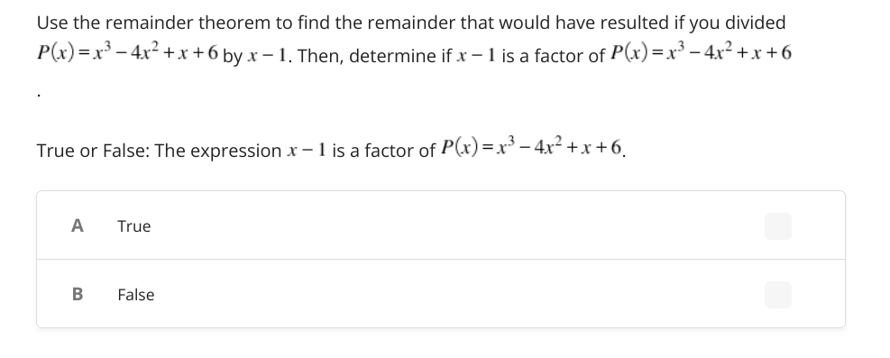 Use the remainder theorem to find the remainder that would have resulted if you divided
P(x)=x – 4x2 +x+6 by x – 1. Then, determine if x - 1 is a factor of P(x) =x³ – 4x² +x + 6
True or False: The expression x – 1 is a factor of P(x)=x³ – 4x² + x+6.
A
True
False
