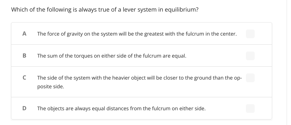 Which of the following is always true of a lever system in equilibrium?
A
The force of gravity on the system will be the greatest with the fulcrum in the center.
The sum of the torques on either side of the fulcrum are equal.
C
The side of the system with the heavier object will be closer to the ground than the op-
posite side.
The objects are always equal distances from the fulcrum on either side.
