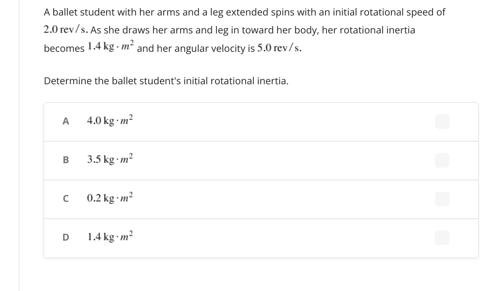 A ballet student with her arms and a leg extended spins with an initial rotational speed of
2.0 rev/s. As she draws her arms and leg in toward her body, her rotational inertia
becomes 1.4 kg m² and her angular velocity is 5.0 rev/s.
Determine the ballet student's initial rotational inertia.
A
4.0 kg · m²
В
3.5 kg m²
C
0.2 kg m²
1.4 kg m²
D
