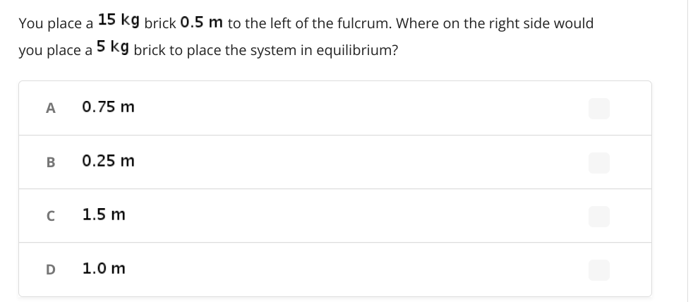 You place a 15 kg brick 0.5 m to the left of the fulcrum. Where on the right side would
you place a
5 kg brick to place the system in equilibrium?
A
0.75 m
В
0.25 m
1.5 m
D
1.0 m

