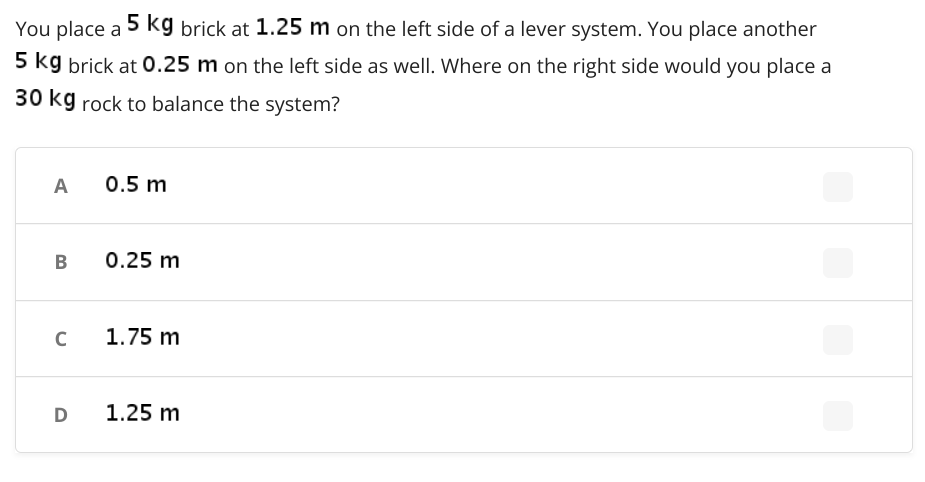 You place a
5 kg brick at 1.25 m on the left side of a lever system. You place another
5 kg brick at 0.25 m on the left side as well. Where on the right side would you place a
30 kg rock to balance the system?
A
0.5 m
0.25 m
C
1.75 m
D
1.25 m
