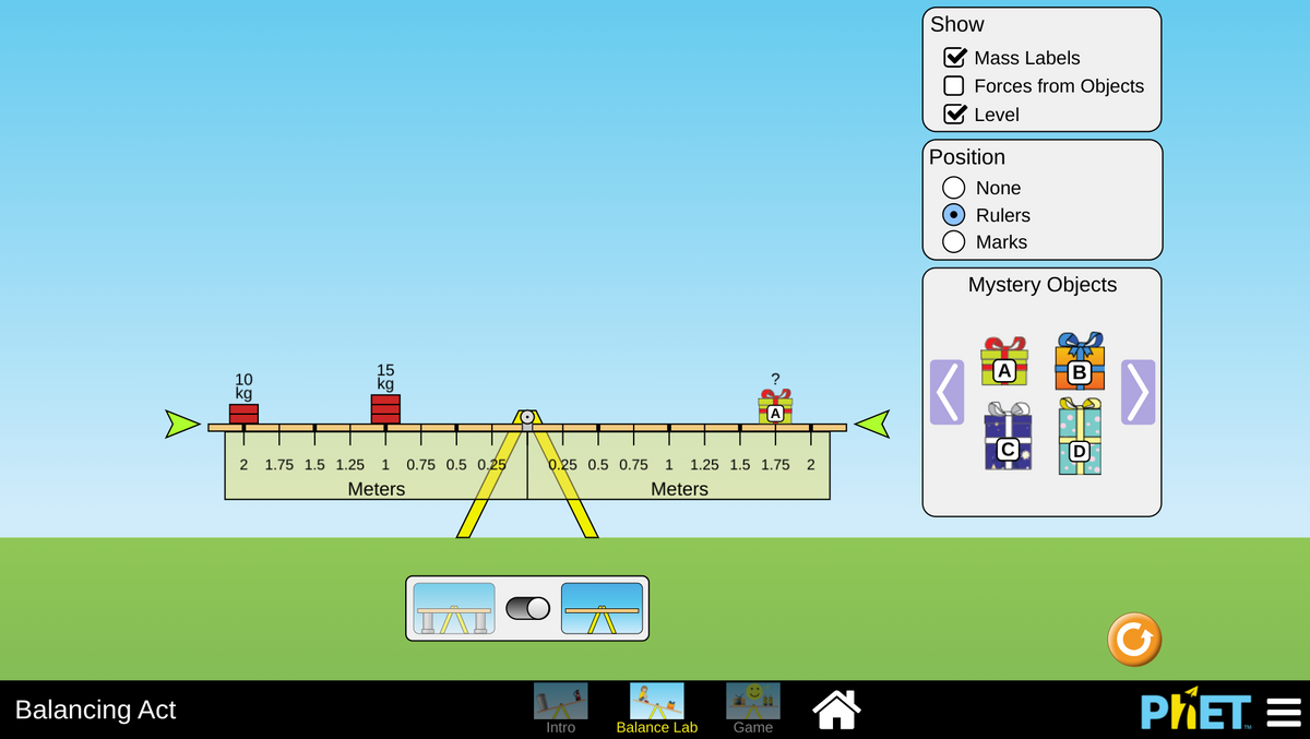 Show
V Mass Labels
Forces from Objects
Level
Position
None
Rulers
Marks
Mystery Objects
15
kg
(A)
B
?
10
kg
2
1.75 1.5 1.25 1
0.75 0.5 0.25
0.25 0.5 0.75 1
1.25 1.5 1.75 2
Meters
Meters
Balancing Act
PIET =
Intro
Balance Lab
Game
