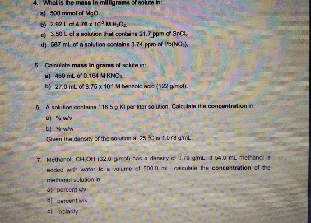 4. What is the mass in millgrams of solute in:
a) 500 mmol of MgO.
b) 2.92 L of 4.76 x 10 M H2O2
c) 3.50 L of a solution that contains 21.7 ppm of SnCl2
d) 587 mL of a solution contains 3.74 ppm of Pb(NOs)2.
5. Calculate mass in grams of solute in:
a) 450 mL of 0.164 M KNO3
b) 27.0 mL of 8.75 x 104 M benzoic acid (122 g/mol).
6. A solution contains 118.5 g Kl per liter solution. Calculate the concentration in
a) % w/v
b) % w/w
Given the density of the solution at 25 °C is 1.078 g/mL.
7. Methanol, CH3OH (32.0 g/mol) has a density of 0.79 g/mL. If 54.0 mL methanol is
added with water to a volume of 500.0 mL, calculate the concentration of the
methanol solution in
a) percent v/v
b) percent w/v
c) molarity
