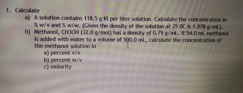 1. Calculate
a) A solution contains 118.5 g KI per liter solution. Calculate the concentration in
% w/v and % w/w. (Given the density of the solution at 25 0C is 1.078 g/mL).
b) Methanol, CH3OH (32.0 g/mol) has a density of 0.79 g/mL. If 54.0 mL methanol
is added with water to a volume of 500.0 mL, calculate the concentration of
the methanol solution in
a) percent v/v
b) percent w/v
C) molarity
