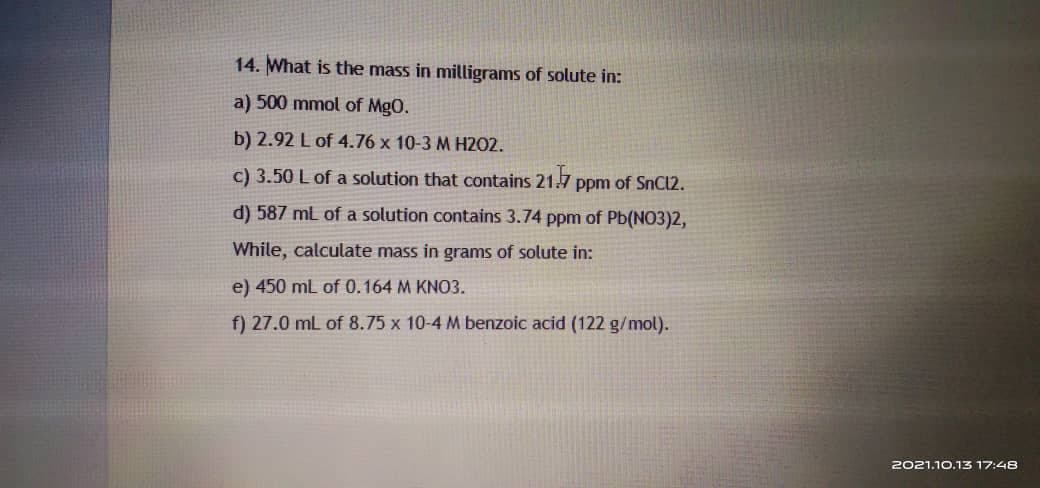 14. What is the mass in milligrams of solute in:
a) 500 mmol of Mg0.
b) 2.92 L of 4.76 x 10-3 M H202.
c) 3.50 L of a solution that contains 21.7
ppm of SnCl2.
d) 587 ml of a solution contains 3.74 ppm of Pb(NO3)2,
While, calculate mass in grams of solute in:
e) 450 mL of 0.164 M KNO3.
f) 27.0 mL of 8.75 x 10-4 M benzoic acid (122 g/mol).
2021.10.13 17:48
