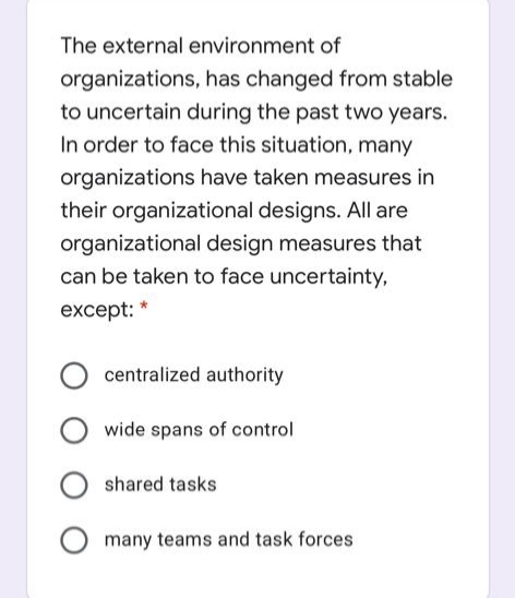 The external environment of
organizations, has changed from stable
to uncertain during the past two years.
In order to face this situation, many
organizations have taken measures in
their organizational designs. All are
organizational design measures that
can be taken to face uncertainty,
except: *
centralized authority
wide spans of control
shared tasks
many teams and task forces
