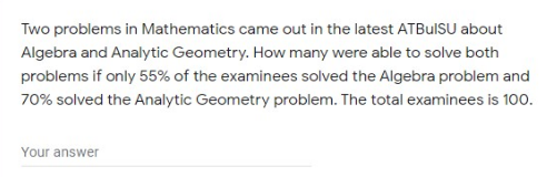 Two problems in Mathematics came out in the latest ATBulSU about
Algebra and Analytic Geometry. How many were able to solve both
problems if only 55% of the examinees solved the Algebra problem and
70% solved the Analytic Geometry problem. The total examinees is 100.
Your answer
