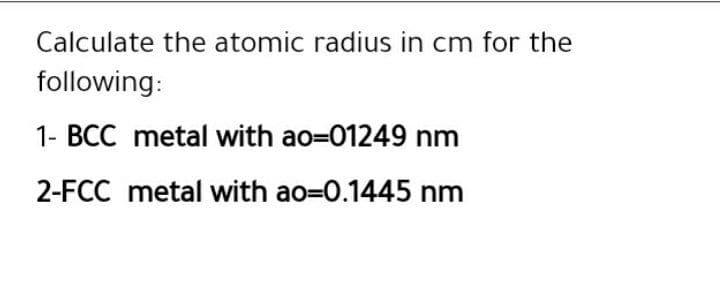 Calculate the atomic radius in cm for the
following:
1- BCC metal with ao=01249 nm
2-FCC metal with ao=D0.1445 nm
