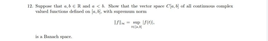 12. Suppose that a, b e R and a < b. Show that the vector space C[a, b] of all continuous complex
valued functions defined on a, b, with supremum norm
|| fllo = sup |f(t)\,
tela,b)
is a Banach space.
