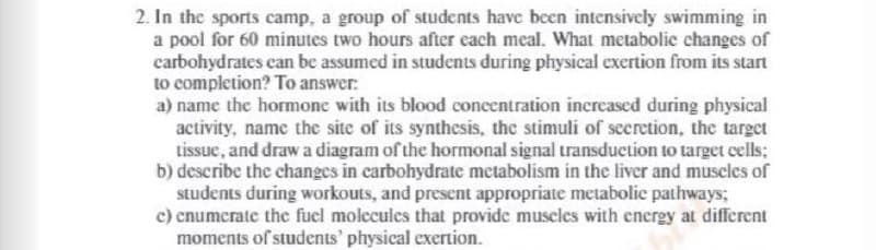 2. In the sports camp, a group of students have been intensively swimming in
a pool for 60 minutes two hours after each meal. What metabolic changes of
carbohydrates can be assumed in students during physical exertion from its start
to completion? To answer:
a) name the hormone with its blood concentration increased during physical
activity, name the site of its synthesis, the stimuli of seeretion, the target
tissue, and draw a diagram of the hormonal signal transduction to target cells;
b) describe the changes in carbohydrate metabolism in the liver and muscles of
students during workouts, and present appropriate metabolic pathways;
c) cnumerate the fuel molecules that provide muscles with energy at different
moments of students' physical exertion.
