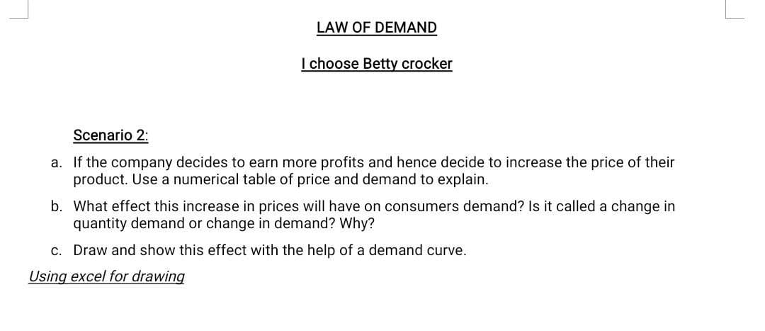 LAW OF DEMAND
I choose Betty crocker
Scenario 2:
a. If the company decides to earn more profits and hence decide to increase the price of their
product. Use a numerical table of price and demand to explain.
b. What effect this increase in prices will have on consumers demand? Is it called a change in
quantity demand or change in demand? Why?
c. Draw and show this effect with the help of a demand curve.
Using excel for drawing
